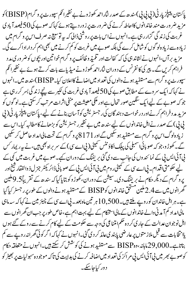 2.4M Beneficiaries Receiving Rs10500 In Sindh, Nisar Ahmed Khuhro, President of Pakistan People's Party (PPP) Sindh, emphasized the need to expand the Benazir Income Support Program (BISP) to cover more needy families, stating that 50% of the province's population is living in poverty. He highlighted that this expansion would not only bring more people into the program but also play a significant role in reducing poverty in the province. Additionally, he pointed out that the Kafalat and Taleemi Wazaif programs would provide essential support to women and children.